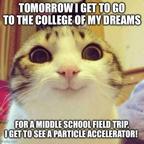 College | TOMORROW I GET TO GO TO THE COLLEGE OF MY DREAMS; FOR A MIDDLE SCHOOL FIELD TRIP. I GET TO SEE A PARTICLE ACCELERATOR! | image tagged in memes,smiling cat | made w/ Imgflip meme maker