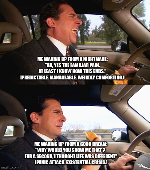 Michael Scott smile now cry later | ME WAKING UP FROM A NIGHTMARE: “AH, YES THE FAMILIAR PAIN.
AT LEAST I KNOW HOW THIS ENDS.” [PREDICTABLE. MANAGEABLE. WEIRDLY COMFORTING.]; ME WAKING UP FROM A GOOD DREAM: “WHY WOULD YOU SHOW ME THAT ? 
FOR A SECOND, I THOUGHT LIFE WAS DIFFERENT”
 [PANIC ATTACK. EXISTENTIAL CRISIS.] | image tagged in michael scott smile now cry later | made w/ Imgflip meme maker