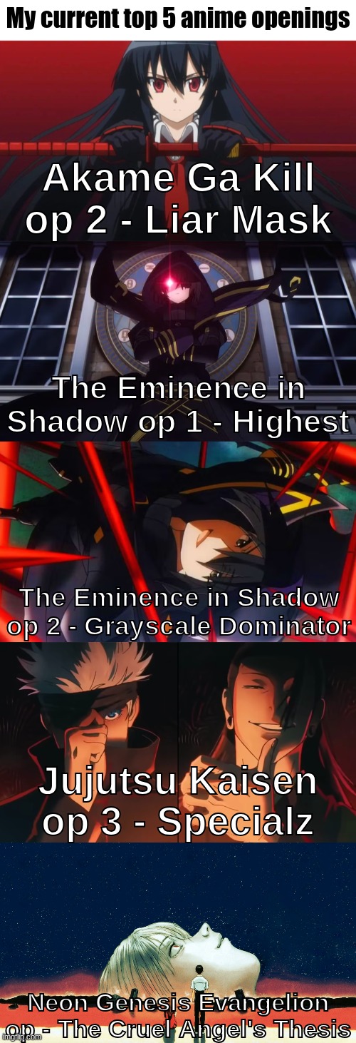 Since I did my top 5 animes, might as well put my top 5 of other anime related stuff | My current top 5 anime openings; Akame Ga Kill op 2 - Liar Mask; The Eminence in Shadow op 1 - Highest; The Eminence in Shadow op 2 - Grayscale Dominator; Jujutsu Kaisen op 3 - Specialz; Neon Genesis Evangelion op - The Cruel Angel's Thesis | made w/ Imgflip meme maker