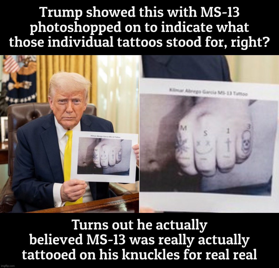 Trump showed this with MS-13 photoshopped on to indicate what
those individual tattoos stood for, right? Turns out he actually
believed MS-1 | made w/ Imgflip meme maker