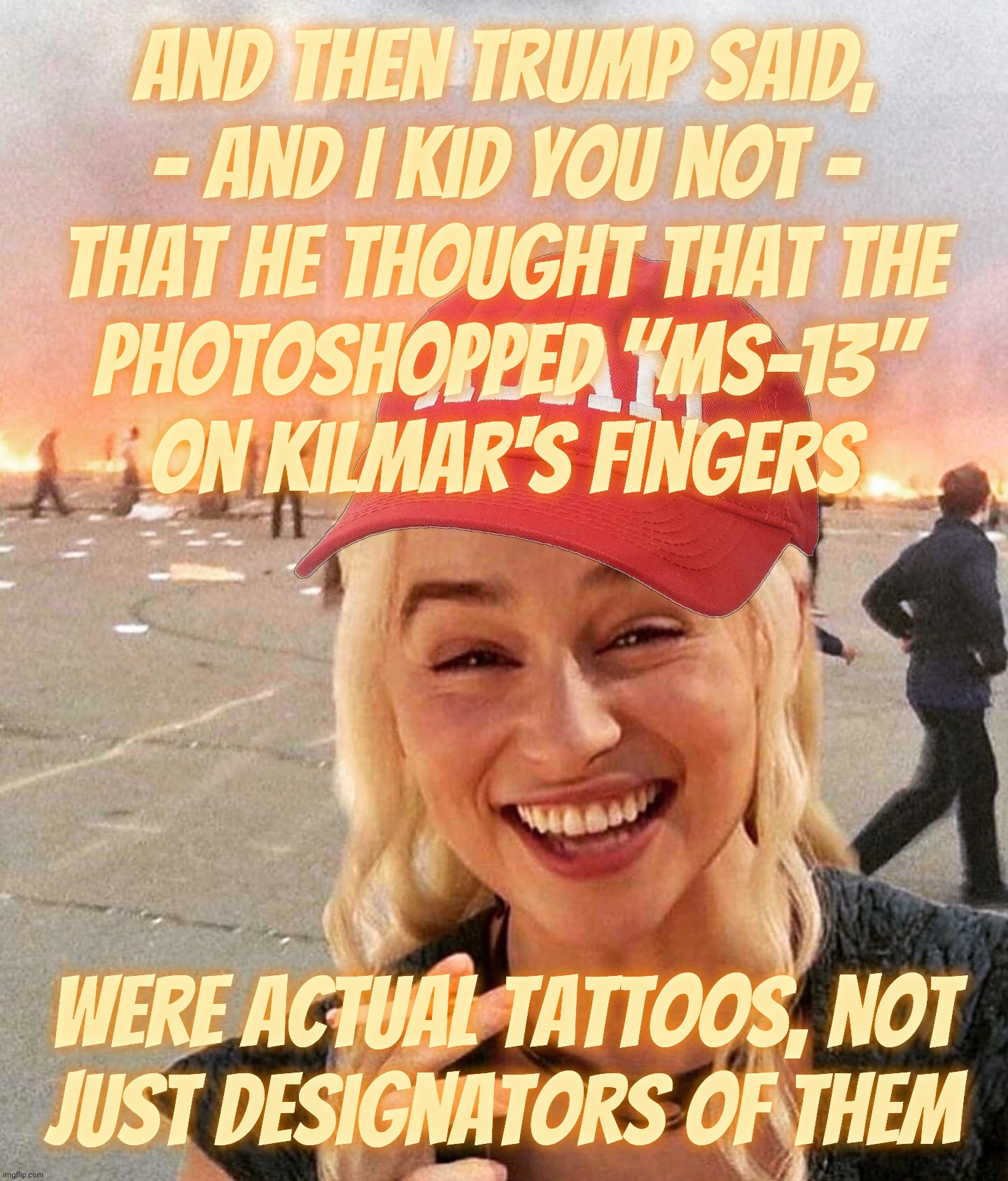 For once I'm defending him, figuring he was simply misunderstood, and it was just egg on my face | And then Trump said,
- and I kid you not -
that he thought that the
photoshopped "MS-13"
on kilmar's fingers Were actual tattoos, not
just d | image tagged in disaster smoker girl maga edition,trump,bad photoshop,trump and the ms-13 photoshop incident,he thought it was real | made w/ Imgflip meme maker