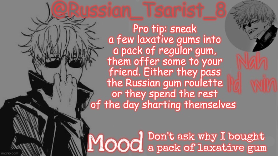 Russian_Tsarist_8 announcement temp (Thanks, Gojo-Satoru) | Pro tip: sneak a few laxative gums into a pack of regular gum, them offer some to your friend. Either they pass the Russian gum roulette or they spend the rest of the day sharting themselves; Don't ask why I bought a pack of laxative gum | image tagged in russian_tsarist_8 announcement temp thanks gojo-satoru | made w/ Imgflip meme maker