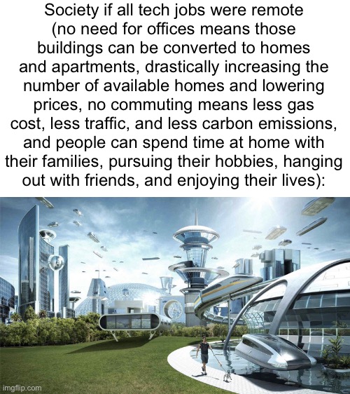 The future world if | Society if all tech jobs were remote
(no need for offices means those
buildings can be converted to homes and apartments, drastically increasing the
number of available homes and lowering prices, no commuting means less gas cost, less traffic, and less carbon emissions, and people can spend time at home with
their families, pursuing their hobbies, hanging
out with friends, and enjoying their lives): | image tagged in the future world if | made w/ Imgflip meme maker