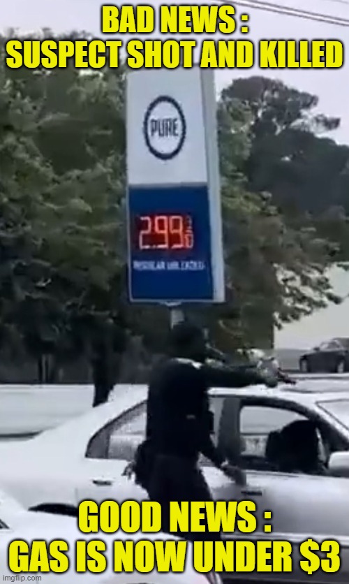Good and Bad News | BAD NEWS : SUSPECT SHOT AND KILLED; GOOD NEWS :
GAS IS NOW UNDER $3 | image tagged in good news everyone,police,resistance,suicide,gas prices,economy | made w/ Imgflip meme maker