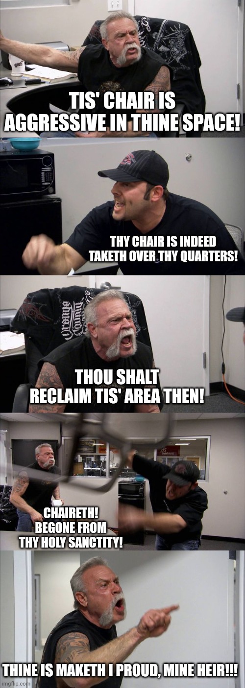 American Chopper Argument | TIS' CHAIR IS AGGRESSIVE IN THINE SPACE! THY CHAIR IS INDEED TAKETH OVER THY QUARTERS! THOU SHALT RECLAIM TIS' AREA THEN! CHAIRETH! BEGONE FROM THY HOLY SANCTITY! THINE IS MAKETH I PROUD, MINE HEIR!!! | image tagged in memes,american chopper argument | made w/ Imgflip meme maker