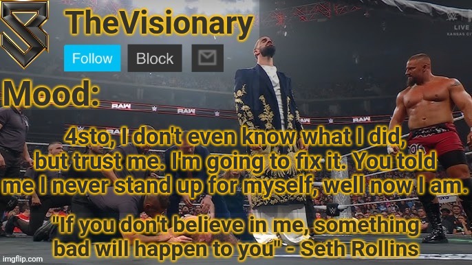 Let's start again, on a clean slate. | 4sto, I don't even know what I did, but trust me. I'm going to fix it. You told me I never stand up for myself, well now I am. | image tagged in new seth rollins announcement template | made w/ Imgflip meme maker