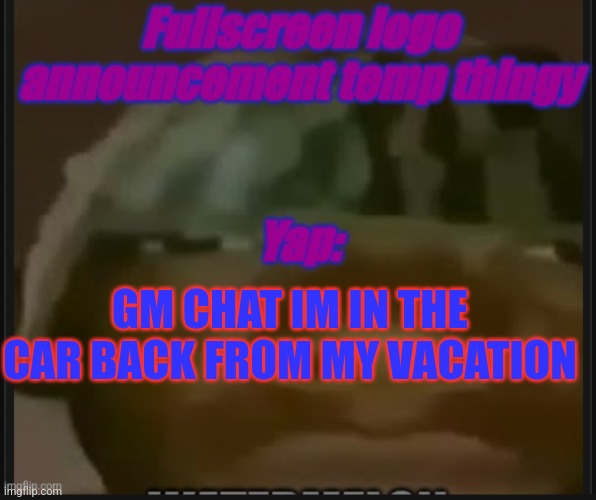 Fullscreen logo announcement temp | GM CHAT IM IN THE CAR BACK FROM MY VACATION | image tagged in fullscreem logo announcement temp | made w/ Imgflip meme maker