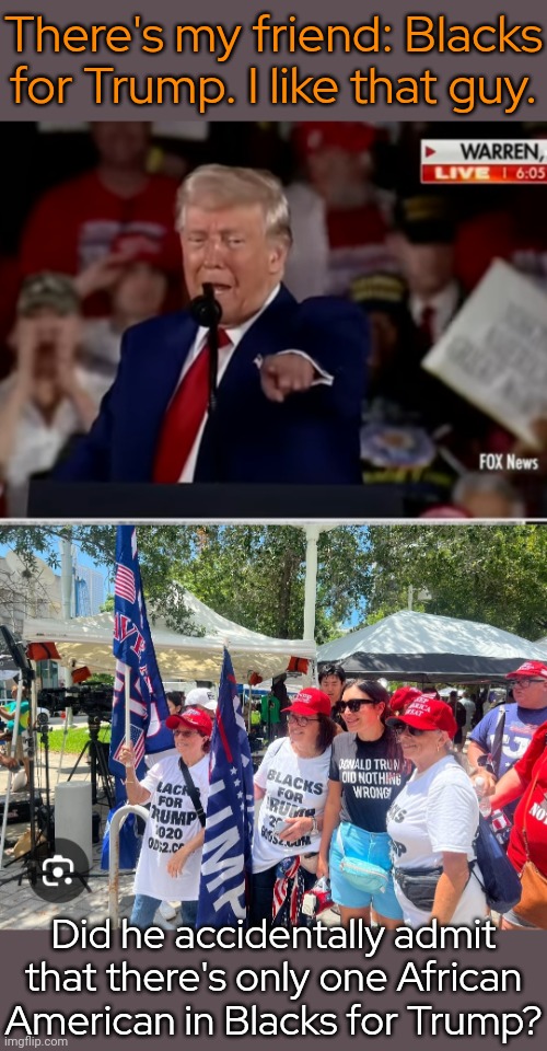 Misnomer. | There's my friend: Blacks for Trump. I like that guy. Did he accidentally admit that there's only one African American in Blacks for Trump? | image tagged in white blacks for trump,cognitive dissonance,passive aggressive racism,false flag | made w/ Imgflip meme maker