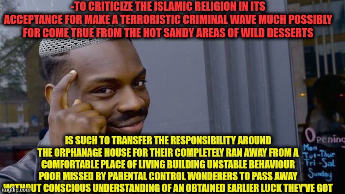 -Y the father in an answer for kid's menace? | -TO CRITICIZE THE ISLAMIC RELIGION IN ITS ACCEPTANCE FOR MAKE A TERRORISTIC CRIMINAL WAVE MUCH POSSIBLY FOR COME TRUE FROM THE HOT SANDY AREAS OF WILD DESSERTS; IS SUCH TO TRANSFER THE RESPONSIBILITY AROUND THE ORPHANAGE HOUSE FOR THEIR COMPLETELY RAN AWAY FROM A COMFORTABLE PLACE OF LIVING BUILDING UNSTABLE BEHAVIOUR POOR MISSED BY PARENTAL CONTROL WONDERERS TO PASS AWAY WITHOUT CONSCIOUS UNDERSTANDING OF AN OBTAINED EARLIER LUCK THEY'VE GOT | image tagged in memes,roll safe think about it,god religion universe,among us blame,avengers infinity war running,achmed the dead terrorist | made w/ Imgflip meme maker