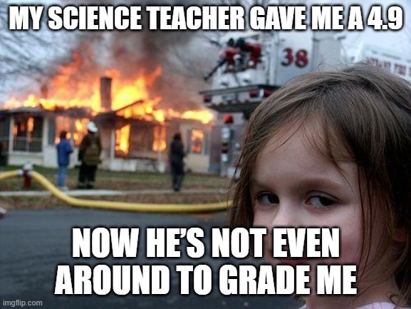 Disaster Girl | MY SCIENCE TEACHER GAVE ME A 4.9; NOW HE’S NOT EVEN AROUND TO GRADE ME | image tagged in memes,disaster girl | made w/ Imgflip meme maker