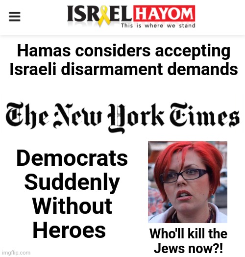 A tale of two headlines | Hamas considers accepting Israeli disarmament demands; Democrats
Suddenly
Without
Heroes; Who'll kill the
Jews now?! | image tagged in the new york times,israel hayom,memes,hamas,democrats,antisemitism | made w/ Imgflip meme maker