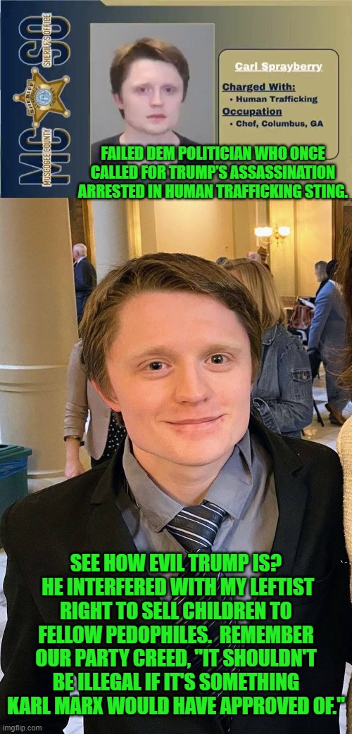They should just go ahead and make that part of the Dem Party's political plank. | FAILED DEM POLITICIAN WHO ONCE CALLED FOR TRUMP’S ASSASSINATION ARRESTED IN HUMAN TRAFFICKING STING. SEE HOW EVIL TRUMP IS?  HE INTERFERED WITH MY LEFTIST RIGHT TO SELL CHILDREN TO FELLOW PEDOPHILES.  REMEMBER OUR PARTY CREED, "IT SHOULDN'T BE ILLEGAL IF IT'S SOMETHING KARL MARX WOULD HAVE APPROVED OF." | image tagged in yep | made w/ Imgflip meme maker
