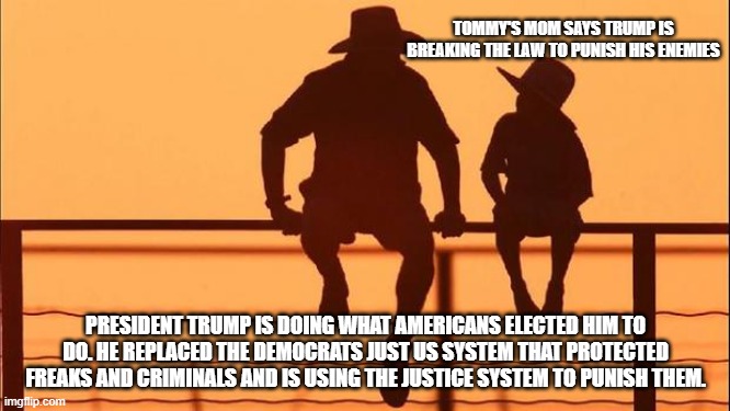 Cowboy wisdom, when Trump wins, we all win | TOMMY'S MOM SAYS TRUMP IS BREAKING THE LAW TO PUNISH HIS ENEMIES; PRESIDENT TRUMP IS DOING WHAT AMERICANS ELECTED HIM TO DO. HE REPLACED THE DEMOCRATS JUST US SYSTEM THAT PROTECTED FREAKS AND CRIMINALS AND IS USING THE JUSTICE SYSTEM TO PUNISH THEM. | image tagged in cowboy father and son,justice vs just us,democrat war on america,cowboy wisdom,crying democrats,freaks and criminals | made w/ Imgflip meme maker
