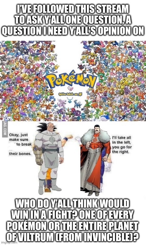 I need opinions from people who know Pokémon better than I do, cause right now I think Vilturmites low diffs | I’VE FOLLOWED THIS STREAM TO ASK Y’ALL ONE QUESTION, A QUESTION I NEED Y’ALL’S OPINION ON; WHO DO Y’ALL THINK WOULD WIN IN A FIGHT? ONE OF EVERY POKÉMON OR THE ENTIRE PLANET OF VILTRUM (FROM INVINCIBLE)? | made w/ Imgflip meme maker