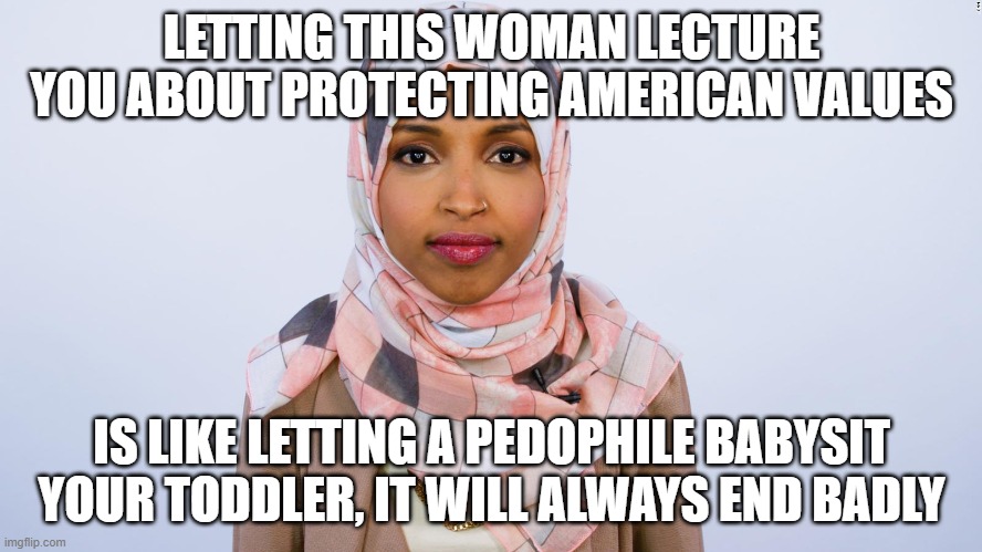 Follow her for more bad advice | LETTING THIS WOMAN LECTURE YOU ABOUT PROTECTING AMERICAN VALUES; IS LIKE LETTING A PEDOPHILE BABYSIT YOUR TODDLER, IT WILL ALWAYS END BADLY | image tagged in ilhan omar,islamic terrorism,illegals,criminals,government corruption,election fraud | made w/ Imgflip meme maker