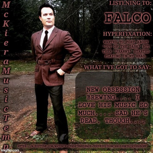 Give Me Song Suggestions In The Comments | FALCO; WANTED TO POST ABOUT
"OUT OF THE DARK" BUT
THEN "JEANNY" STARTED
PLAYING IN MY HEAD. NEW OBSESSION
BREWING.... I
LOVE HIS MUSIC SO
MUCH.... SAD HE'S
DEAD, THOUGH.... HTTPS://M.YOUTUBE.COM/WATCH?V=CYRDPTEHKZE&PP=YGUVB3V0IG9MIHROZSBKYXJRIGZHBGNV | image tagged in mckiera music temp,falcon,german,music,songs,lovely | made w/ Imgflip meme maker