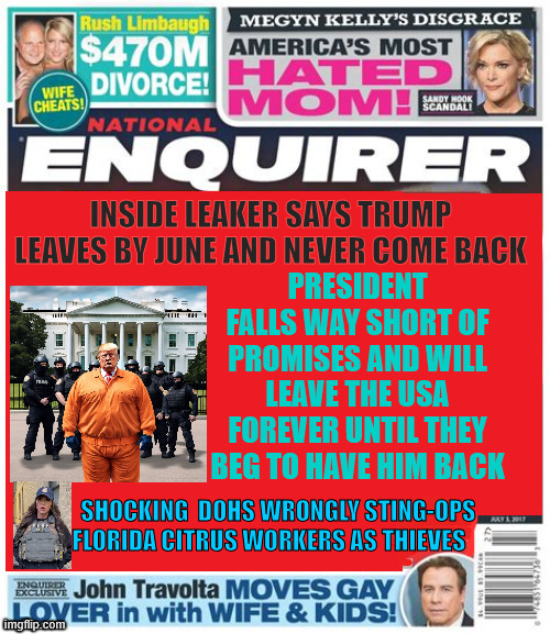 National Enquirer Trump leaving | PRESIDENT FALLS WAY SHORT OF PROMISES AND WILL LEAVE THE USA FOREVER UNTIL THEY BEG TO HAVE HIM BACK; INSIDE LEAKER SAYS TRUMP LEAVES BY JUNE AND NEVER COME BACK; SHOCKING  DOHS WRONGLY STING-OPS 
FLORIDA CITRUS WORKERS AS THIEVES | image tagged in national enquirer trump leaving,end of trump,usa usa usa again,maga mistake,bye lardass | made w/ Imgflip meme maker