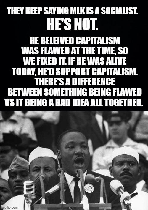 check your facts | THEY KEEP SAYING MLK IS A SOCIALIST. HE'S NOT. HE BELEIVED CAPITALISM WAS FLAWED AT THE TIME, SO WE FIXED IT. IF HE WAS ALIVE TODAY, HE'D SUPPORT CAPITALISM.
THERE'S A DIFFERENCE BETWEEN SOMETHING BEING FLAWED VS IT BEING A BAD IDEA ALL TOGETHER. | image tagged in mlk,capitalism | made w/ Imgflip meme maker