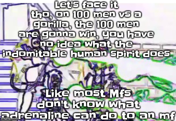 Horrendously bright | Let's face it tho, on 100 men vs a gorilla, the 100 men are gonna win, you have no idea what the indomitable human spirit does; Like most Mfs don't know what adrenaline can do to an mf | image tagged in horrendously bright | made w/ Imgflip meme maker