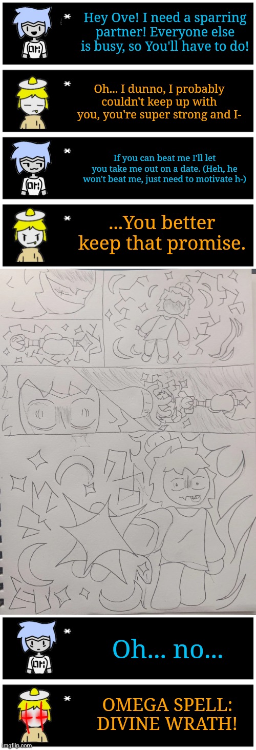 Prequel to Ove and Astras date story (canon if Evil-ish says yes) | Hey Ove! I need a sparring partner! Everyone else is busy, so You'll have to do! Oh... I dunno, I probably couldn't keep up with you, you're super strong and I-; If you can beat me I'll let you take me out on a date. (Heh, he won't beat me, just need to motivate h-); ...You better keep that promise. Oh... no... OMEGA SPELL: DIVINE WRATH! | image tagged in 4 undertale textboxes | made w/ Imgflip meme maker