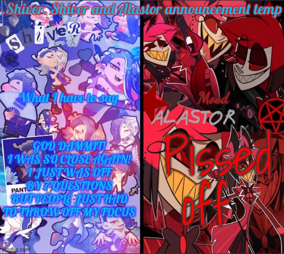 They threw off my groove… | GOD DAMMIT! I WAS SO CLOSE AGAIN! I JUST WAS OFF BY 7 QUESTIONS BUT PEOPLE JUST HAD TO THROW OFF MY FOCUS; Pissed off | image tagged in shiver shiver and alastor announcement temp | made w/ Imgflip meme maker