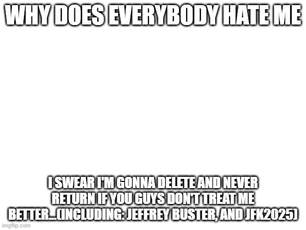 the two of them need to treat me better | WHY DOES EVERYBODY HATE ME; I SWEAR I'M GONNA DELETE AND NEVER RETURN IF YOU GUYS DON'T TREAT ME BETTER...(INCLUDING: JEFFREY BUSTER, AND JFK2025) | made w/ Imgflip meme maker