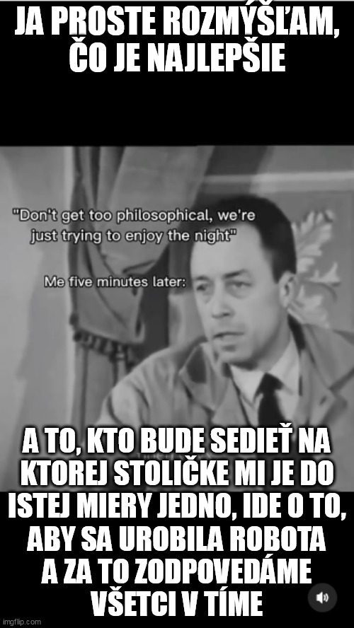 JA PROSTE ROZMÝŠĽAM, ČO JE NAJLEPŠIE; A TO, KTO BUDE SEDIEŤ NA
KTOREJ STOLIČKE MI JE DO
ISTEJ MIERY JEDNO, IDE O TO,
ABY SA UROBILA ROBOTA
A ZA TO ZODPOVEDÁME
VŠETCI V TÍME | made w/ Imgflip meme maker
