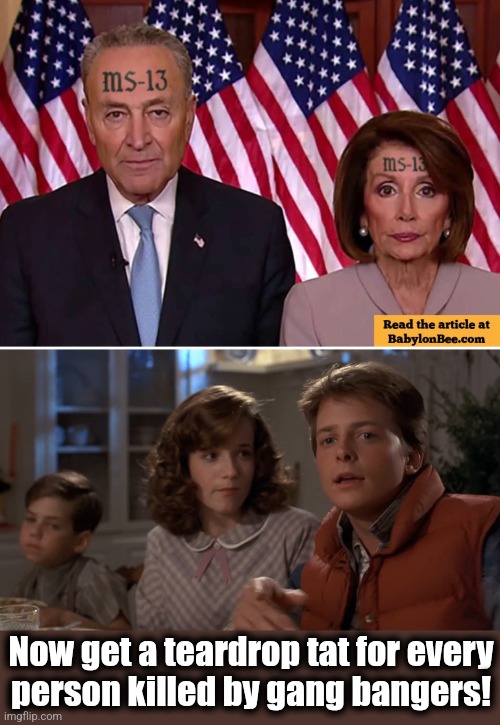 Chucky & Pelosi image stolen from the Babylon Bee | Now get a teardrop tat for every
person killed by gang bangers! | image tagged in hey i've seen this one,nancy pelosi,chuck schumer,ms-13,democrats,illegal immigrants | made w/ Imgflip meme maker