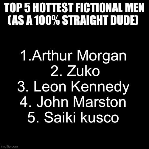 Again, I am 100% Heterosexual and in no way shape or form gay in even the slightest bit | TOP 5 HOTTEST FICTIONAL MEN
(AS A 100% STRAIGHT DUDE); 1.Arthur Morgan 
2. Zuko
3. Leon Kennedy 
4. John Marston 
5. Saiki kusco | image tagged in memes,gay,i want zuko to rail me | made w/ Imgflip meme maker