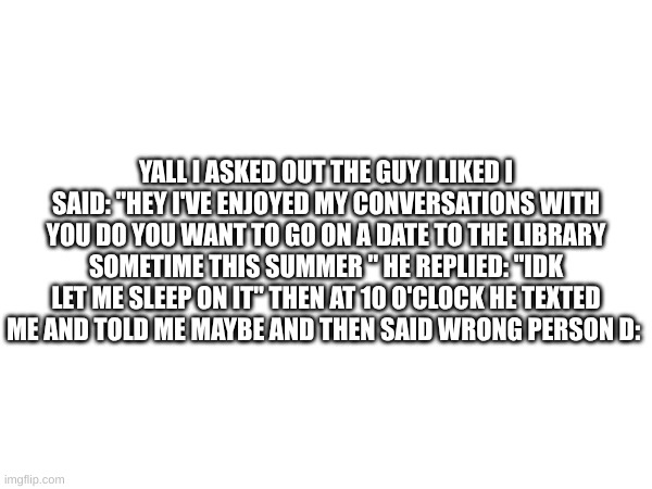 what do I do? does he like me? | YALL I ASKED OUT THE GUY I LIKED I SAID: "HEY I'VE ENJOYED MY CONVERSATIONS WITH YOU DO YOU WANT TO GO ON A DATE TO THE LIBRARY SOMETIME THIS SUMMER " HE REPLIED: "IDK LET ME SLEEP ON IT" THEN AT 10 O'CLOCK HE TEXTED ME AND TOLD ME MAYBE AND THEN SAID WRONG PERSON D: | image tagged in relationships,relationship advice | made w/ Imgflip meme maker