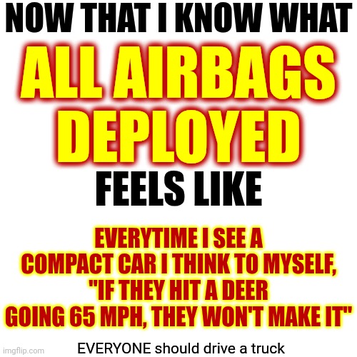 Shell Shock | NOW THAT I KNOW WHAT; ALL AIRBAGS DEPLOYED; FEELS LIKE; EVERYTIME I SEE A COMPACT CAR I THINK TO MYSELF, "IF THEY HIT A DEER GOING 65 MPH, THEY WON'T MAKE IT"; EVERYONE should drive a truck | image tagged in ptsd,car crash,all airbags deployed,yikes,memories,memes | made w/ Imgflip meme maker