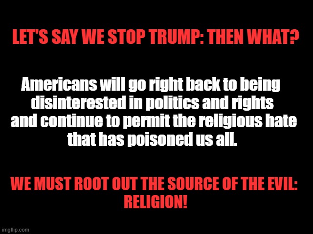 Root out Religion! | LET'S SAY WE STOP TRUMP: THEN WHAT? Americans will go right back to being 
disinterested in politics and rights
 and continue to permit the religious hate
 that has poisoned us all. WE MUST ROOT OUT THE SOURCE OF THE EVIL: 
RELIGION! | image tagged in god sucks,bible bullshit,jesus is a baby killer,traitor trump,trump nazis | made w/ Imgflip meme maker