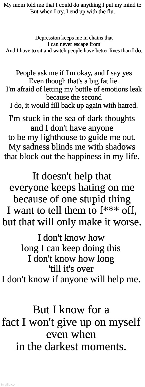 My poem on depression | My mom told me that I could do anything I put my mind to
But when I try, I end up with the flu. Depression keeps me in chains that I can never escape from
And I have to sit and watch people have better lives than I do. People ask me if I'm okay, and I say yes
Even though that's a big fat lie.
I'm afraid of letting my bottle of emotions leak
because the second I do, it would fill back up again with hatred. I'm stuck in the sea of dark thoughts
and I don't have anyone to be my lighthouse to guide me out.
My sadness blinds me with shadows that block out the happiness in my life. It doesn't help that everyone keeps hating on me because of one stupid thing
I want to tell them to f*** off, but that will only make it worse. I don't know how long I can keep doing this
I don't know how long 'till it's over
I don't know if anyone will help me. But I know for a fact I won't give up on myself
even when in the darkest moments. | made w/ Imgflip meme maker