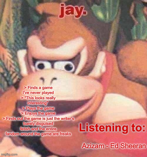 Jay. Updated temp | > Finds a game I’ve never played
> “This looks really interesting” 
> Plays the game
> Enjoys the game
> Finds out the game is just the writer’s barely disguised fetish and the entire fandom around the game are freaks; Azizam - Ed Sheeran | image tagged in jay updated temp | made w/ Imgflip meme maker