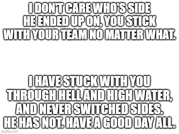 I DON'T CARE WHO'S SIDE HE ENDED UP ON, YOU STICK WITH YOUR TEAM NO MATTER WHAT. I HAVE STUCK WITH YOU THROUGH HELL AND HIGH WATER, AND NEVER SWITCHED SIDES. HE HAS NOT. HAVE A GOOD DAY ALL. | made w/ Imgflip meme maker