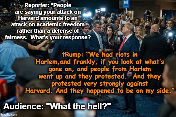 Harvard and Harlem are Different, Mr. President | Reporter: “People are saying your attack on Harvard amounts to an attack on academic freedom rather than a defense of fairness.  What’s your response? tRump: “We had riots in Harlem,and frankly, if you look at what’s gone on, and people from Harlem went up and they protested.  And they protested very strongly against Harvard. And they happened to be on my side.”; Audience: "What the hell?" | image tagged in nevertrump meme,maga,donald trump is an idiot,higher education,trump is a moron,donald trump memes | made w/ Imgflip meme maker