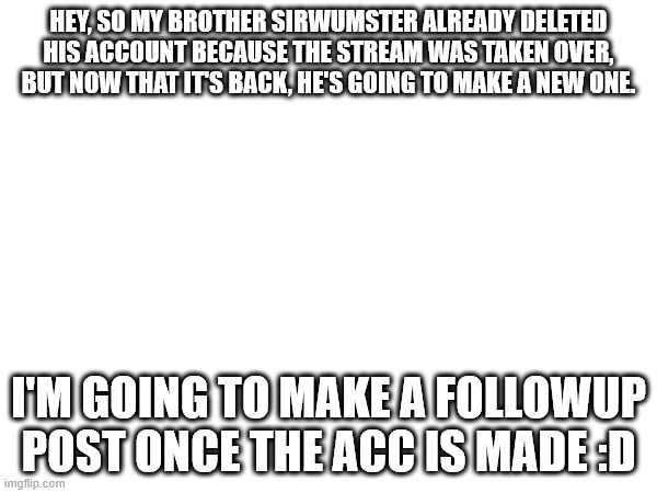 HEY, SO MY BROTHER SIRWUMSTER ALREADY DELETED HIS ACCOUNT BECAUSE THE STREAM WAS TAKEN OVER, BUT NOW THAT IT'S BACK, HE'S GOING TO MAKE A NEW ONE. I'M GOING TO MAKE A FOLLOWUP POST ONCE THE ACC IS MADE :D | made w/ Imgflip meme maker