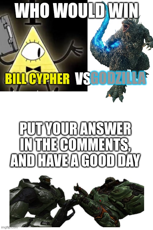 bill vs godzilla | WHO WOULD WIN; GODZILLA; BILL CYPHER; VS; PUT YOUR ANSWER IN THE COMMENTS, AND HAVE A GOOD DAY | image tagged in it's funny how dumb you are bill cipher,godzilla,vs | made w/ Imgflip meme maker