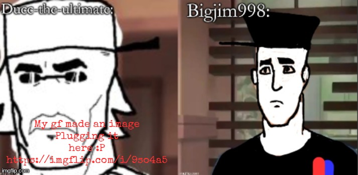 https://imgflip.com/i/9so4a5 | My gf made an image
Plugging it here :P
https://imgflip.com/i/9so4a5 | image tagged in ducc and jim duo announcement temp | made w/ Imgflip meme maker