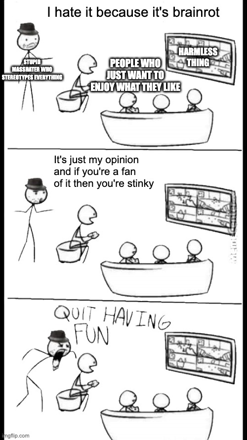 If you hate it because it's brainrot, then you're wrong. Explanation in comments. | I hate it because it's brainrot; HARMLESS THING; PEOPLE WHO JUST WANT TO ENJOY WHAT THEY LIKE; STUPID MASSHATER WHO STEREOTYPES EVERYTHING; It's just my opinion and if you're a fan of it then you're stinky | image tagged in quit having fun,the truth,not everything is brainrot,fan lives matter,truth,stereotyping is wrong | made w/ Imgflip meme maker