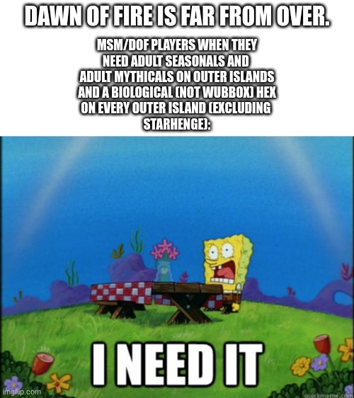 Why is BBB lazy? WE NEED THIS! | DAWN OF FIRE IS FAR FROM OVER. MSM/DOF PLAYERS WHEN THEY
NEED ADULT SEASONALS AND 
ADULT MYTHICALS ON OUTER ISLANDS
AND A BIOLOGICAL (NOT WUBBOX) HEX
ON EVERY OUTER ISLAND (EXCLUDING 
STARHENGE): | image tagged in blank white template,spongebob i need it,my singing monsters | made w/ Imgflip meme maker