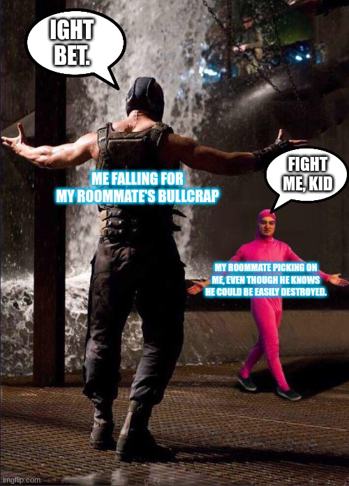 Why am I like this... | IGHT BET. FIGHT ME, KID; ME FALLING FOR MY ROOMMATE'S BULLCRAP; MY ROOMMATE PICKING ON ME, EVEN THOUGH HE KNOWS HE COULD BE EASILY DESTROYED. | image tagged in pink guy vs bane | made w/ Imgflip meme maker