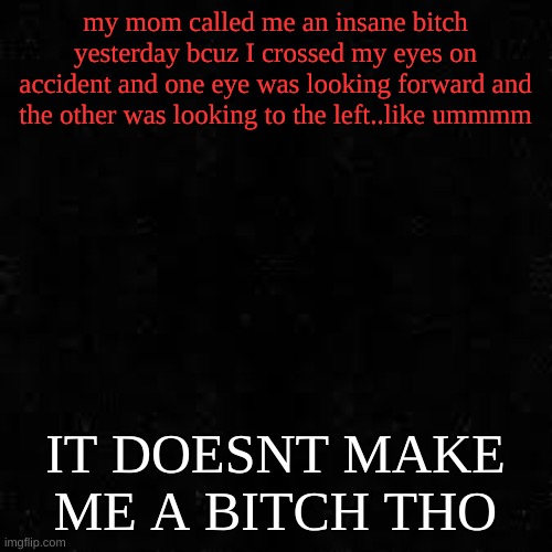 Black screen | my mom called me an insane bitch yesterday bcuz I crossed my eyes on accident and one eye was looking forward and the other was looking to the left..like ummmm; IT DOESNT MAKE ME A BITCH THO | image tagged in black screen | made w/ Imgflip meme maker