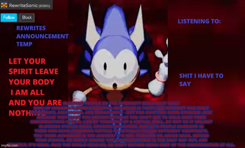 *cough *cough Ixl *cough *cough | BLOCKING PEOPLE ON THE INTERNET? SERIOUSLY? WHAT KIND OF COWARDLY, BUBBLE-WRAPPED NONSENSE IS THAT? THE INTERNET WAS BUILT FOR DEBATE, DISCUSSION, AND ENGAGEMENT—NOT FOR SHUTTING DOWN OPINIONS JUST BECAUSE THEY MAKE YOU UNCOMFORTABLE! YOU DON’T GET TO WALK AWAY FROM CONVERSATIONS IN REAL LIFE BY THROWING UP A VIRTUAL WALL, SO WHY DO IT ONLINE? BLOCKING STIFLES IDEAS, CRUSHES DISCOURSE, AND LETS PEOPLE MARINATE IN THEIR OWN ECHO CHAMBERS INSTEAD OF ACTUALLY FACING DIFFERENT VIEWPOINTS. YOU THINK AVOIDANCE IS THE ANSWER? IT’S NOT. TOUGHEN UP, ARGUE BACK, DEFEND YOUR STANCE, OR SIMPLY IGNORE THE NOISE! BLOCKING IS THE EASY WAY OUT, AND FRANKLY, IT’S WEAK. FACE THE WORLD HEAD-ON, OR DON’T BOTHER BEING PART OF THE CONVERSATION AT ALL. | image tagged in rewrite annoucement temp | made w/ Imgflip meme maker
