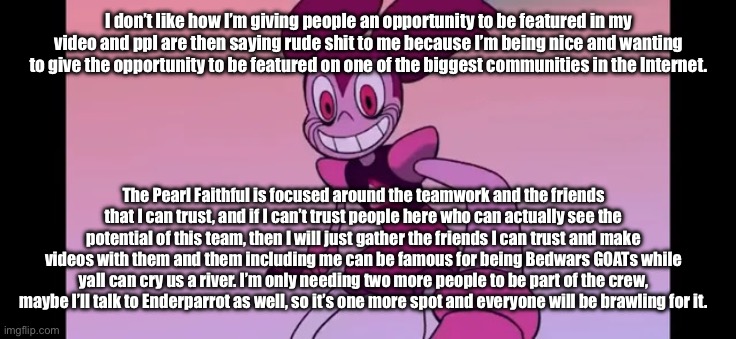 I’m really disappointed, I’m only asking for two more people and everyone isn’t being nice about it. | I don’t like how I’m giving people an opportunity to be featured in my video and ppl are then saying rude shit to me because I’m being nice and wanting to give the opportunity to be featured on one of the biggest communities in the Internet. The Pearl Faithful is focused around the teamwork and the friends that I can trust, and if I can’t trust people here who can actually see the potential of this team, then I will just gather the friends I can trust and make videos with them and them including me can be famous for being Bedwars GOATs while yall can cry us a river. I’m only needing two more people to be part of the crew, maybe I’ll talk to Enderparrot as well, so it’s one more spot and everyone will be brawling for it. | image tagged in event template | made w/ Imgflip meme maker