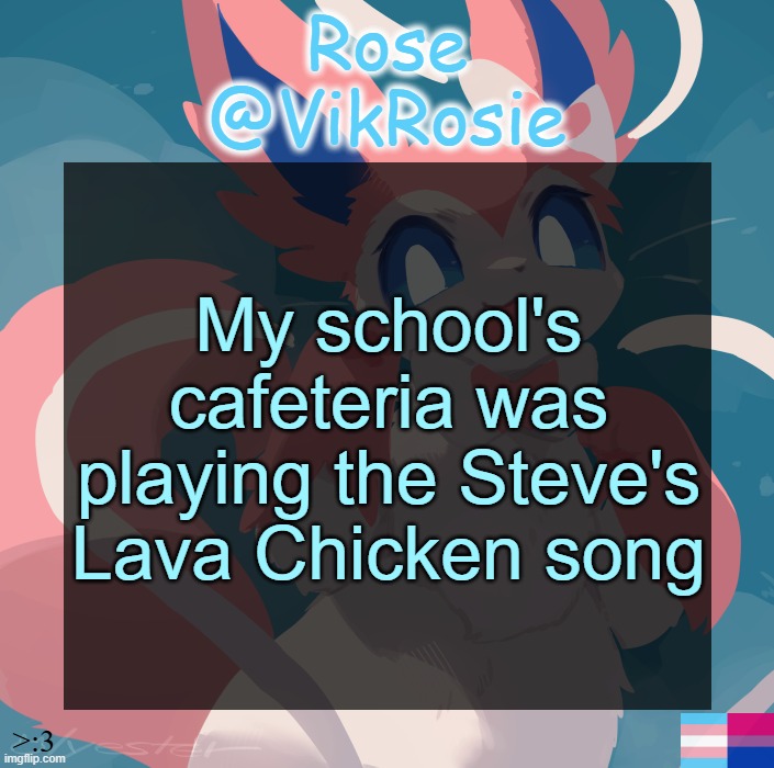 Vik's Sylveon Temp | My school's cafeteria was playing the Steve's Lava Chicken song | image tagged in vik's sylveon temp | made w/ Imgflip meme maker