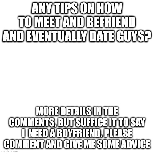 Need advice pls lol | ANY TIPS ON HOW TO MEET AND BEFRIEND AND EVENTUALLY DATE GUYS? MORE DETAILS IN THE COMMENTS, BUT SUFFICE IT TO SAY I  NEED A BOYFRIEND. PLEASE COMMENT AND GIVE ME SOME ADVICE | image tagged in advice,help,crush,dating | made w/ Imgflip meme maker