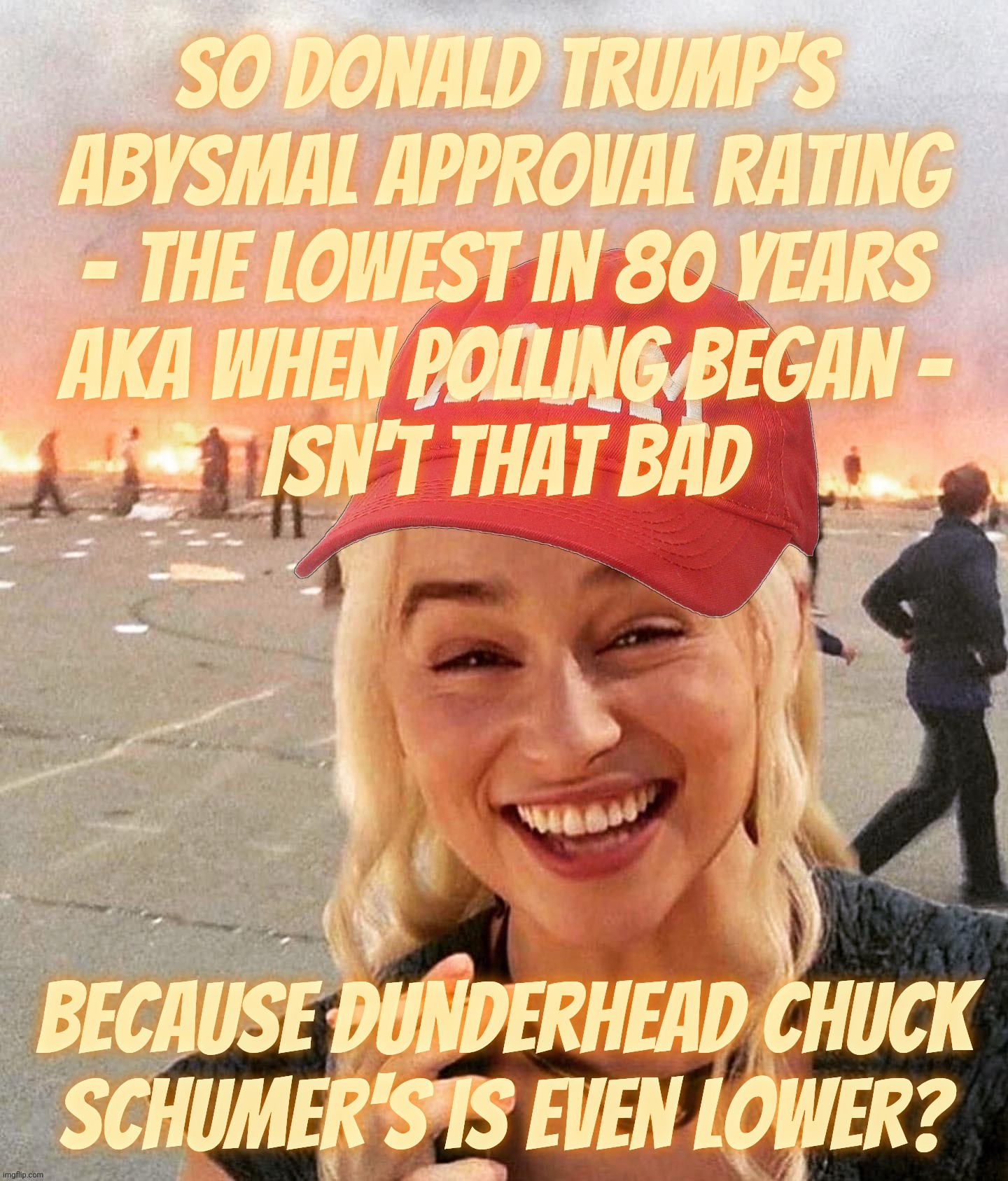 Trump's low approval rating ain't as bad as that Chuck Schumer guy's, so checkmate, haterz! | SO Donald Trump's
abysmal approval rating
- the lowest in 80 years
AKA when polling began -
Isn't that bad; because dunderhead Chuck
Schumer's is even lower? | image tagged in disaster smoker girl maga edition,trump,trump approval rating,bigly low,historical lowest,boo hoo | made w/ Imgflip meme maker