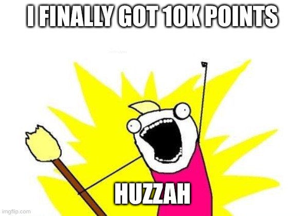 X All The Y Meme | I FINALLY GOT 10K POINTS; HUZZAH | image tagged in memes,x all the y | made w/ Imgflip meme maker