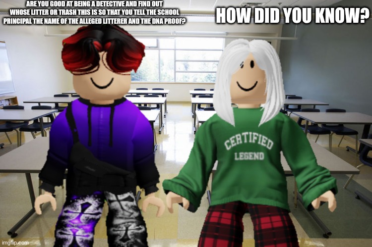 William asks Victoria if she was good at being a Detective. | ARE YOU GOOD AT BEING A DETECTIVE AND FIND OUT WHOSE LITTER OR TRASH THIS IS SO THAT YOU TELL THE SCHOOL PRINCIPAL THE NAME OF THE ALLEGED LITTERER AND THE DNA PROOF? HOW DID YOU KNOW? | image tagged in william,victoria,memes,school,litter | made w/ Imgflip meme maker